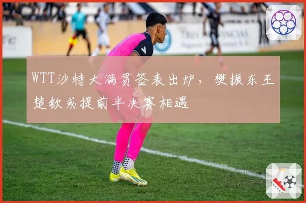WTT沙特大满贯签表出炉,樊振东王楚钦或提前半决赛相遇