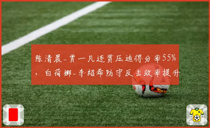 陈清晨_贾一凡连贯压迫得分率55%，白荷娜_李绍希防守反击效率提升至60%