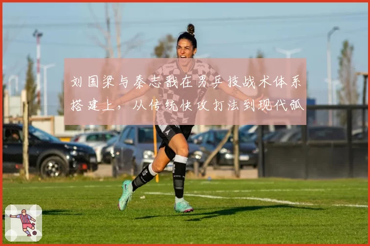 刘国梁与秦志戬在男乒技战术体系搭建上，从传统快攻打法到现代弧圈球转型差异
