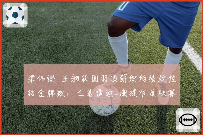 梁伟铿_王昶获国羽顶薪续约绩效挂钩金牌数，兰基雷迪_谢提印度联赛年薪碾压引发全球化讨论