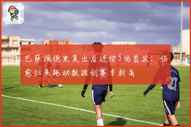 巴萨佩德里复出后连续5场首发：伤愈归来跑动数据创赛季新高