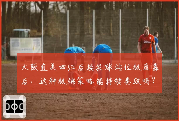大阪直美回归后接发球站位极度靠后,这种极端策略能持续奏效吗?