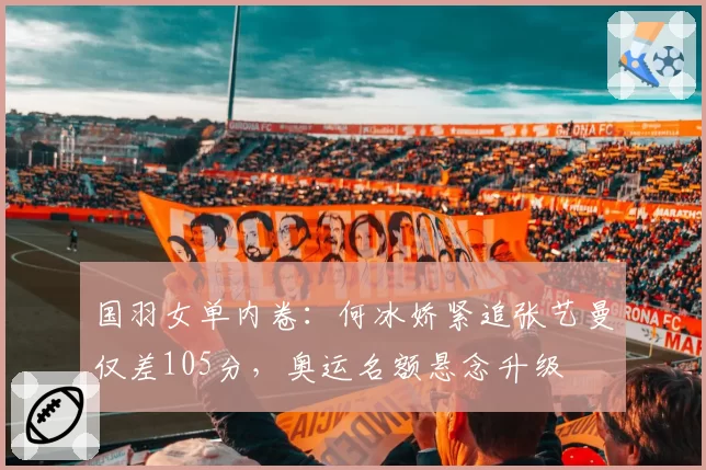 国羽女单内卷：何冰娇紧追张艺曼仅差105分，奥运名额悬念升级