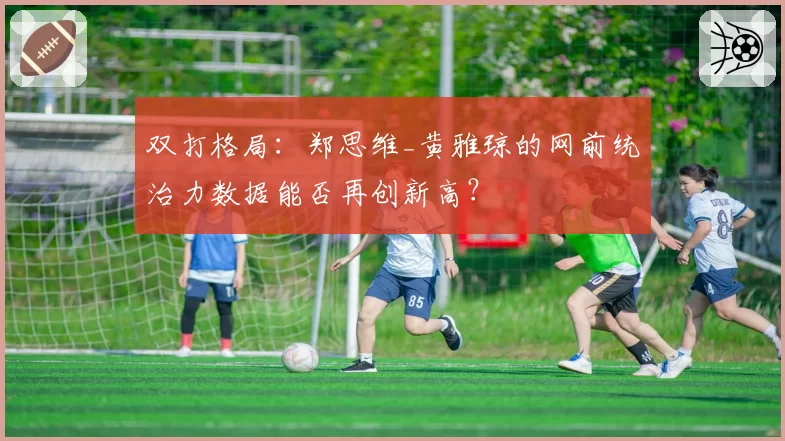 双打格局：郑思维_黄雅琼的网前统治力数据能否再创新高？