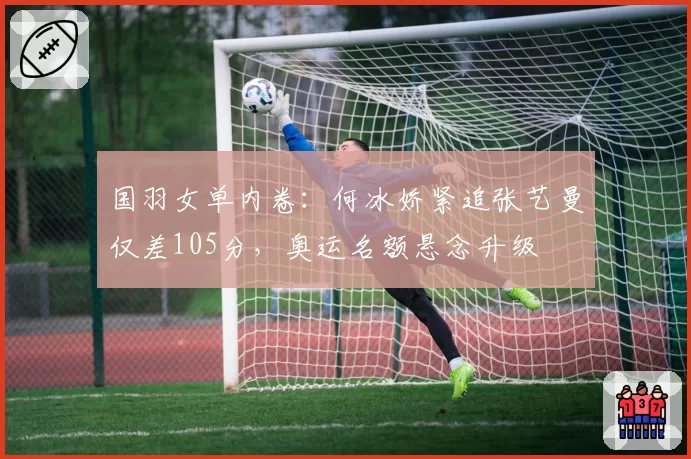国羽女单内卷：何冰娇紧追张艺曼仅差105分，奥运名额悬念升级