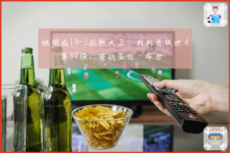 姚朋成10-5战胜大卫·利利晋级世锦赛80强,将战亚伦·希尔