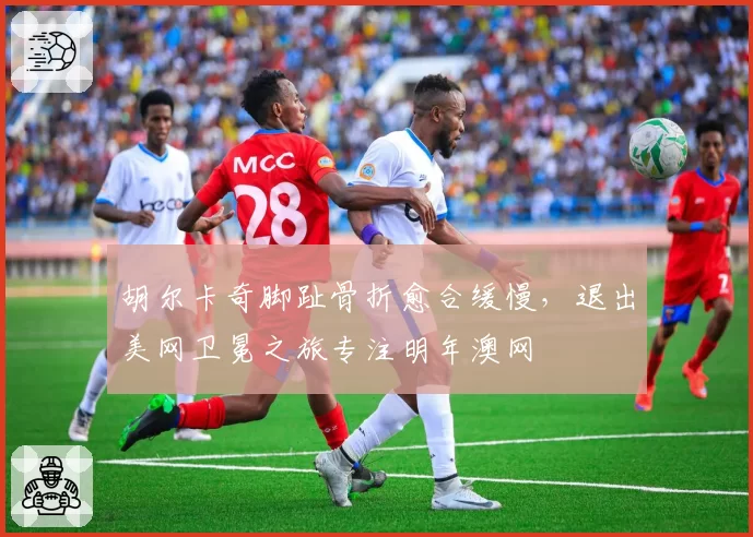 胡尔卡奇脚趾骨折愈合缓慢，退出美网卫冕之旅专注明年澳网