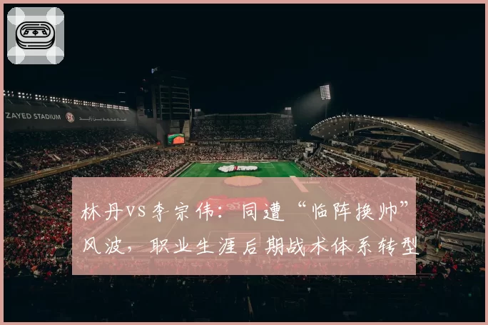 林丹vs李宗伟：同遭“临阵换帅”风波，职业生涯后期战术体系转型轨迹截然不同