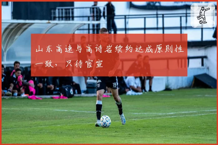 山东高速与高诗岩续约达成原则性一致，只待官宣