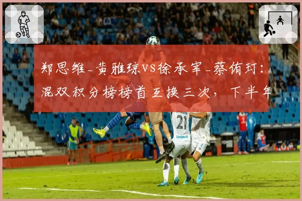 郑思维_黄雅琼vs徐承宰_蔡侑玎：混双积分榜榜首互换三次，下半年三站决定最终排位