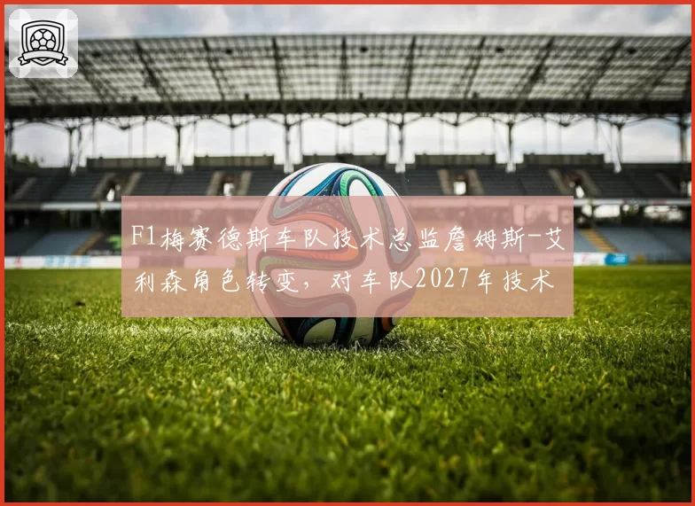 F1梅赛德斯车队技术总监詹姆斯-艾利森角色转变，对车队2027年技术路线的影响