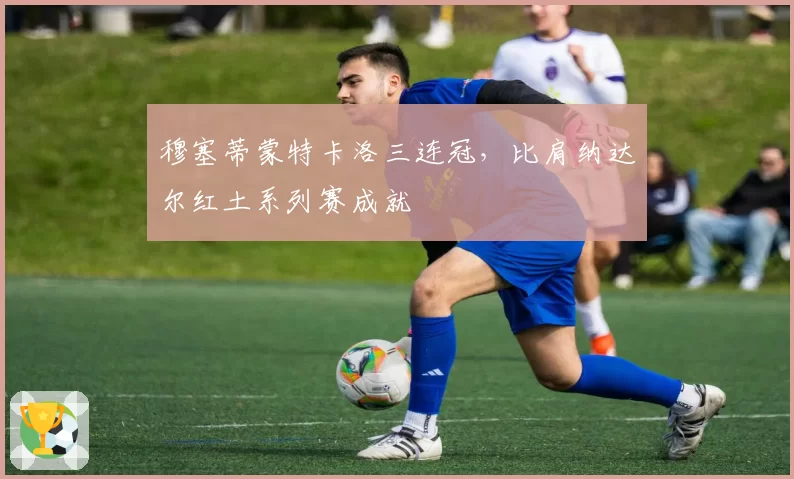 穆塞蒂蒙特卡洛三连冠，比肩纳达尔红土系列赛成就