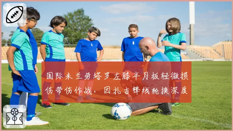 国际米兰劳塔罗左膝半月板轻微损伤带伤作战，因扎吉锋线轮换深度不足恐影响欧冠小组赛出线