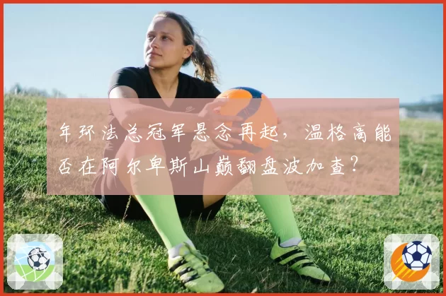 年环法总冠军悬念再起，温格高能否在阿尔卑斯山巅翻盘波加查？