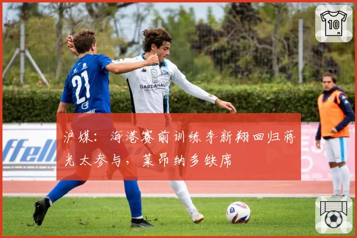 沪媒：海港赛前训练李新翔回归蒋光太参与，莱昂纳多缺席