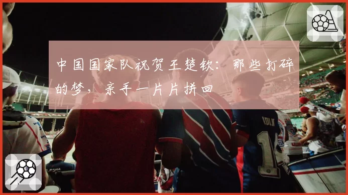 中国国家队祝贺王楚钦：那些打碎的梦，亲手一片片拼回