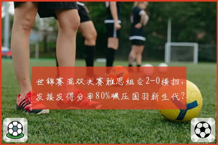 世锦赛混双决赛雅思组合2-0横扫,发接发得分率80%碾压国羽新生代?