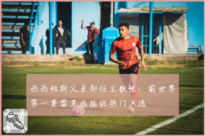 西西帕斯父亲卸任主教练，前世界第一费雷罗成接班热门人选