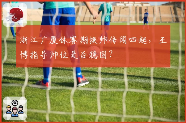 浙江广厦休赛期换帅传闻四起，王博指导帅位是否稳固？