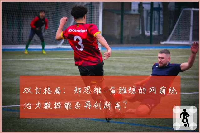 双打格局：郑思维_黄雅琼的网前统治力数据能否再创新高？