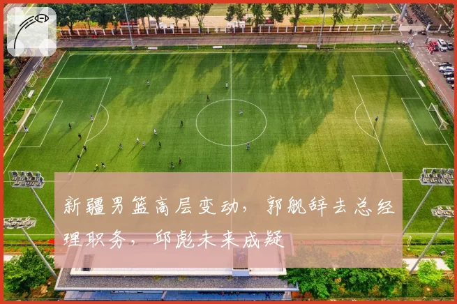 新疆男篮高层变动，郭舰辞去总经理职务，邱彪未来成疑