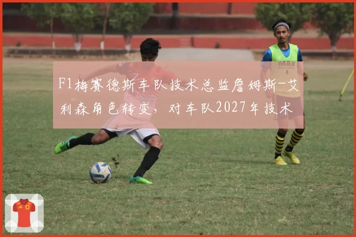 F1梅赛德斯车队技术总监詹姆斯-艾利森角色转变，对车队2027年技术路线的影响