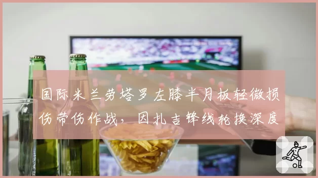 国际米兰劳塔罗左膝半月板轻微损伤带伤作战，因扎吉锋线轮换深度不足恐影响欧冠小组赛出线