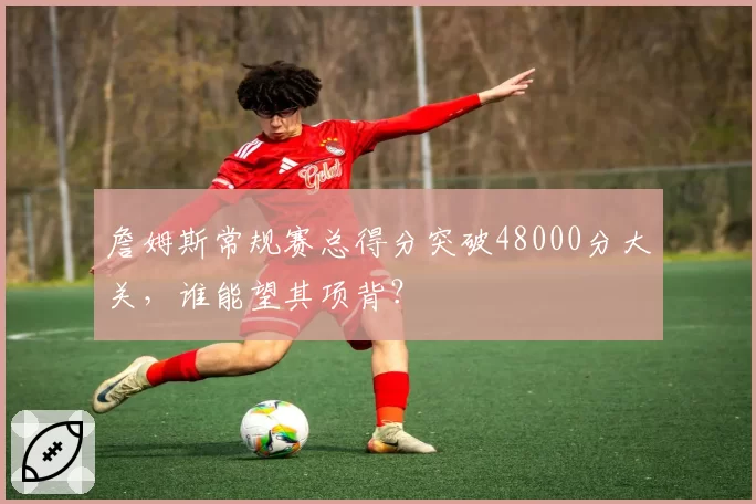 詹姆斯常规赛总得分突破48000分大关，谁能望其项背？