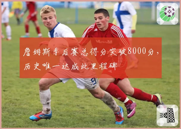 詹姆斯季后赛总得分突破8000分，历史唯一达成此里程碑