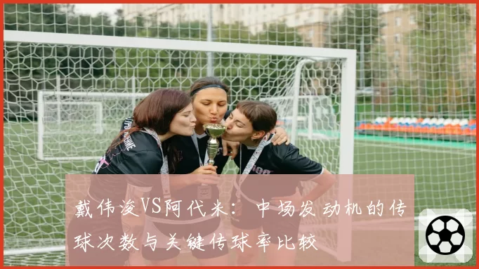 戴伟浚VS阿代米：中场发动机的传球次数与关键传球率比较