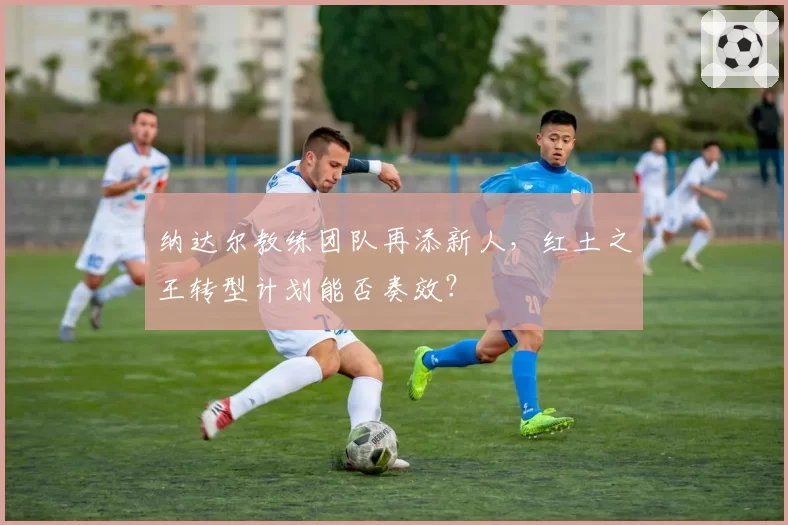 纳达尔教练团队再添新人，红土之王转型计划能否奏效？