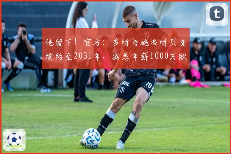 他留下！官方：多特与施洛特贝克续约至2031年，据悉年薪1000万欧