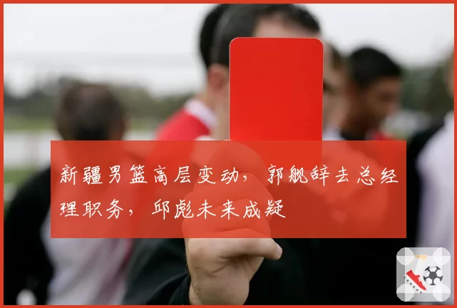 新疆男篮高层变动，郭舰辞去总经理职务，邱彪未来成疑