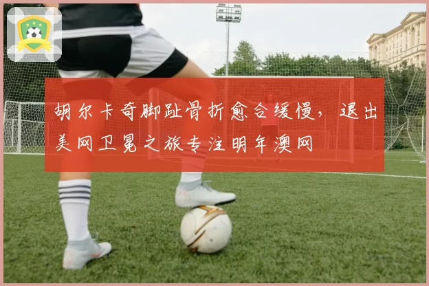 胡尔卡奇脚趾骨折愈合缓慢，退出美网卫冕之旅专注明年澳网