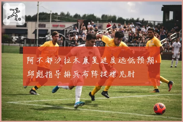 阿不都沙拉木康复进度远低预期，邱彪指导排兵布阵捉襟见肘