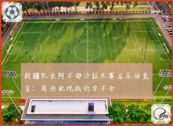 新疆队长阿不都沙拉木赛后采访直言：有些犯规我们学不会