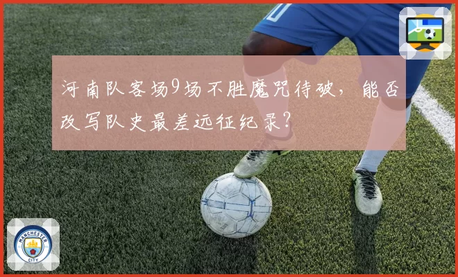 河南队客场9场不胜魔咒待破，能否改写队史最差远征纪录？