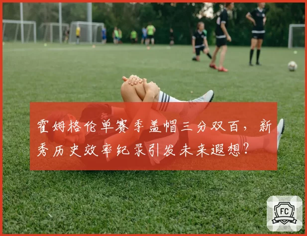 霍姆格伦单赛季盖帽三分双百，新秀历史效率纪录引发未来遐想？