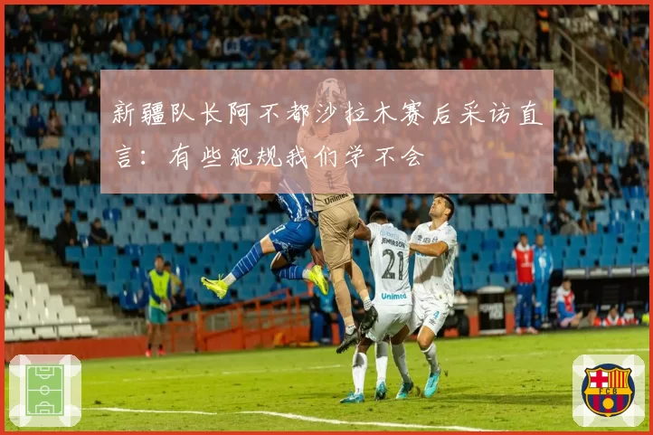 新疆队长阿不都沙拉木赛后采访直言：有些犯规我们学不会