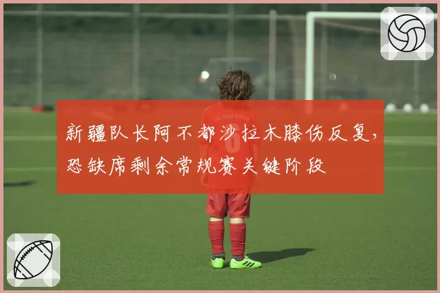 新疆队长阿不都沙拉木膝伤反复，恐缺席剩余常规赛关键阶段