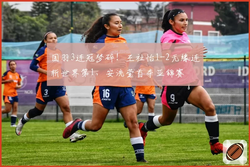 国羽3连冠梦碎!王祉怡1-2无缘连斩世界第1,安洗莹首夺亚锦赛