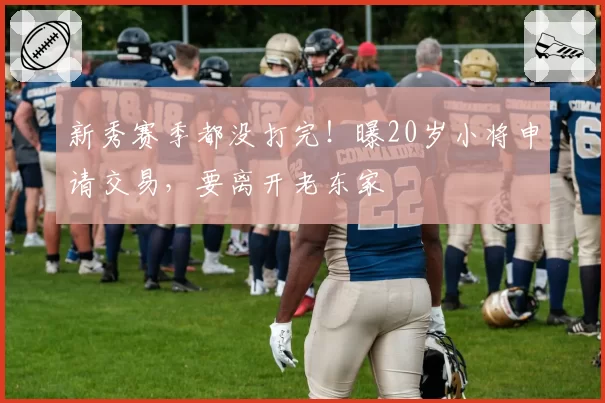 新秀赛季都没打完！曝20岁小将申请交易，要离开老东家