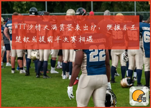 WTT沙特大满贯签表出炉,樊振东王楚钦或提前半决赛相遇