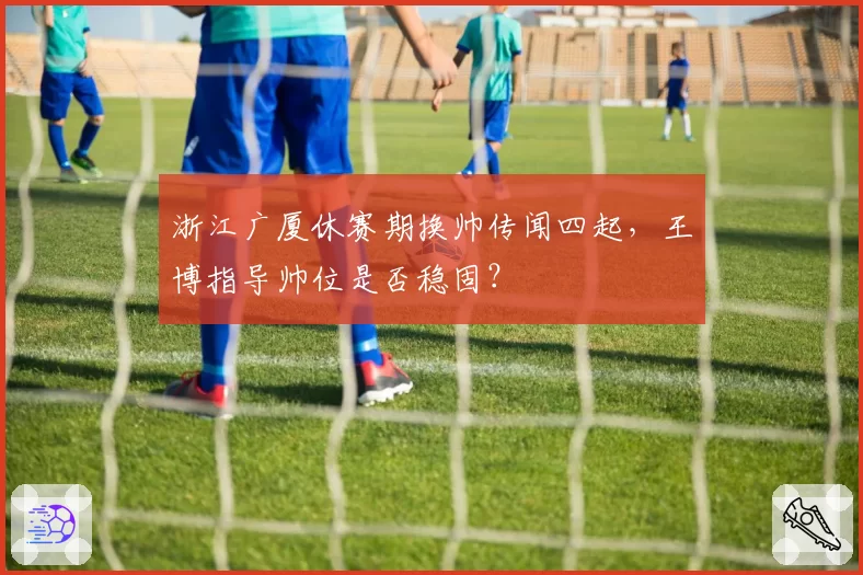 浙江广厦休赛期换帅传闻四起，王博指导帅位是否稳固？