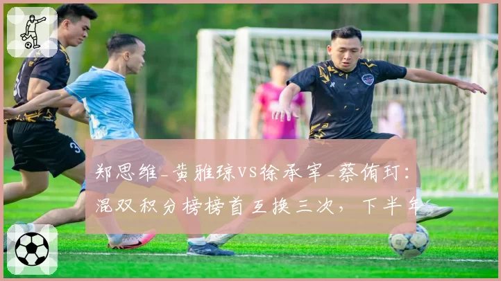 郑思维_黄雅琼vs徐承宰_蔡侑玎：混双积分榜榜首互换三次，下半年三站决定最终排位
