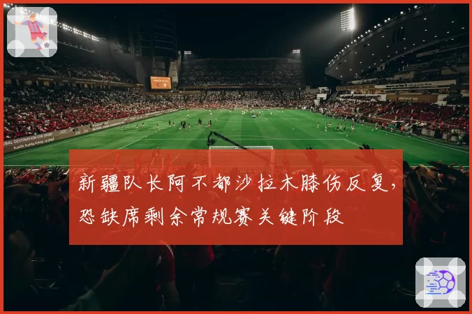 新疆队长阿不都沙拉木膝伤反复，恐缺席剩余常规赛关键阶段