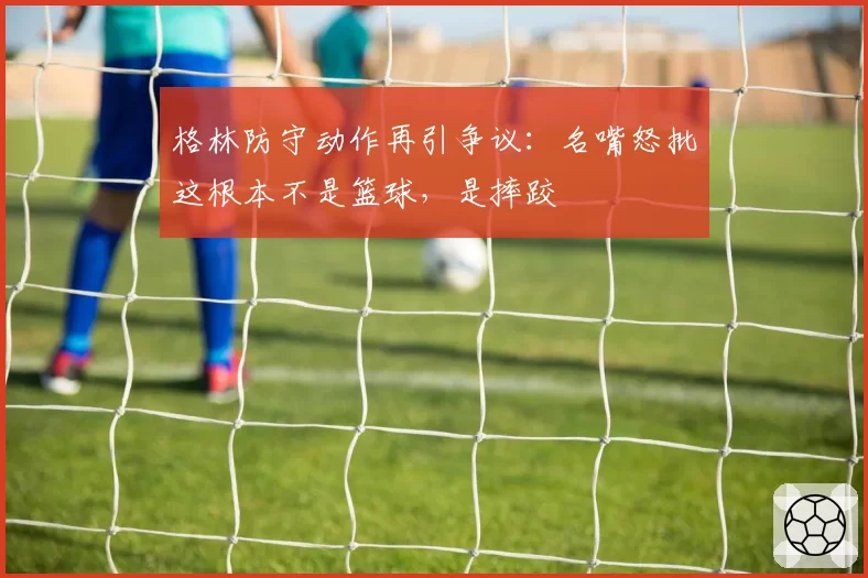 格林防守动作再引争议：名嘴怒批这根本不是篮球，是摔跤