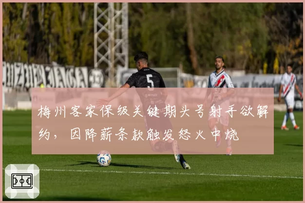 梅州客家保级关键期头号射手欲解约，因降薪条款触发怒火中烧