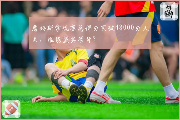 詹姆斯常规赛总得分突破48000分大关，谁能望其项背？
