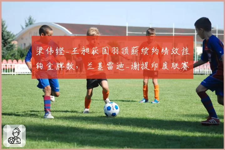 梁伟铿_王昶获国羽顶薪续约绩效挂钩金牌数，兰基雷迪_谢提印度联赛年薪碾压引发全球化讨论